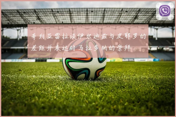 夸利亚雷拉谈伊尔迪兹与皮耶罗的差距并表达对马拉多纳的崇拜