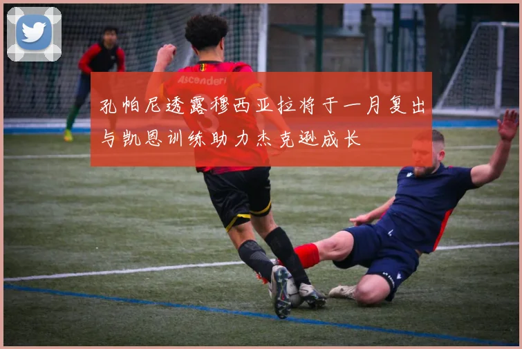 孔帕尼透露穆西亚拉将于一月复出与凯恩训练助力杰克逊成长