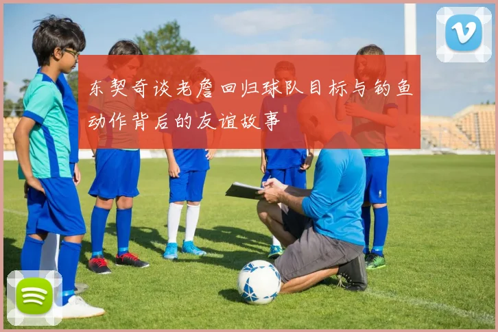 东契奇谈老詹回归球队目标与钓鱼动作背后的友谊故事
