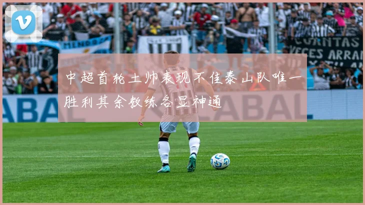 中超首轮土帅表现不佳泰山队唯一胜利其余教练各显神通