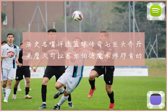 历史名嘴评选篮球传奇七巨头乔丹老詹天勾拉塞尔伯德魔术师邓肯的巅峰之路