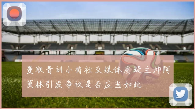 曼联青训小将社交媒体质疑主帅阿莫林引发争议是否应当如此