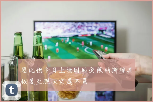 恩比德今日上场时间受限纳斯称其恢复至现状实属不易
