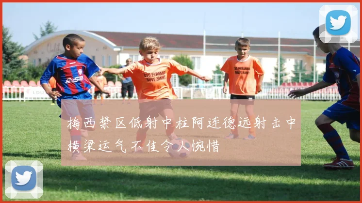 梅西禁区低射中柱阿连德远射击中横梁运气不佳令人惋惜