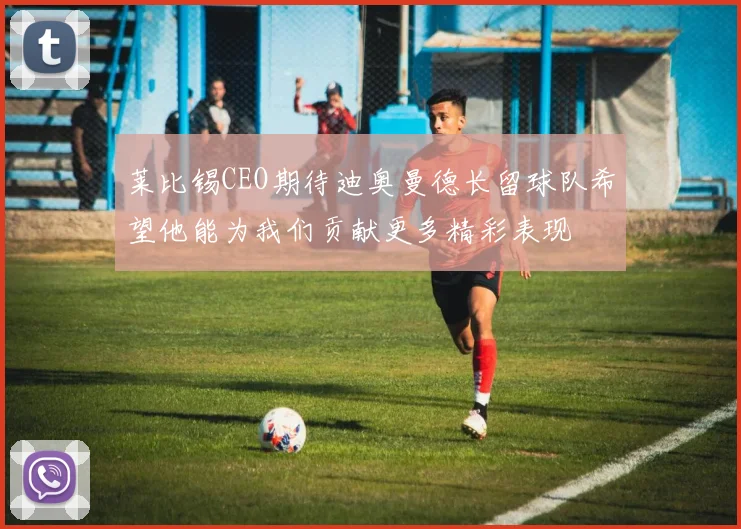 莱比锡CEO期待迪奥曼德长留球队希望他能为我们贡献更多精彩表现
