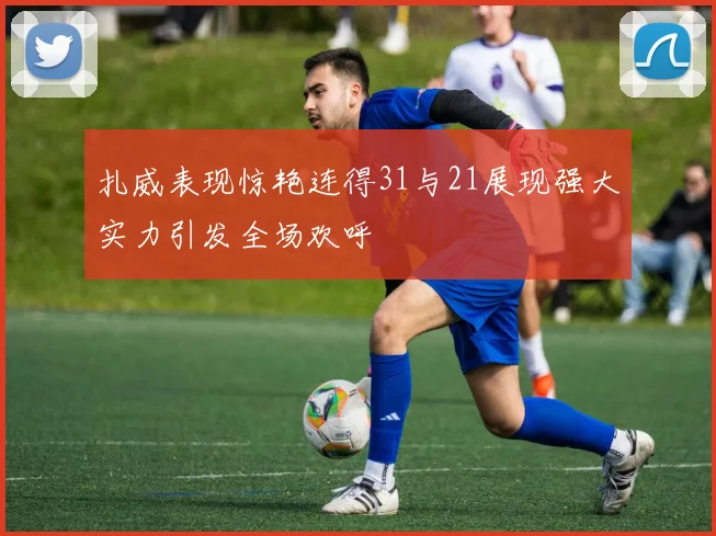 扎威表现惊艳连得31与21展现强大实力引发全场欢呼