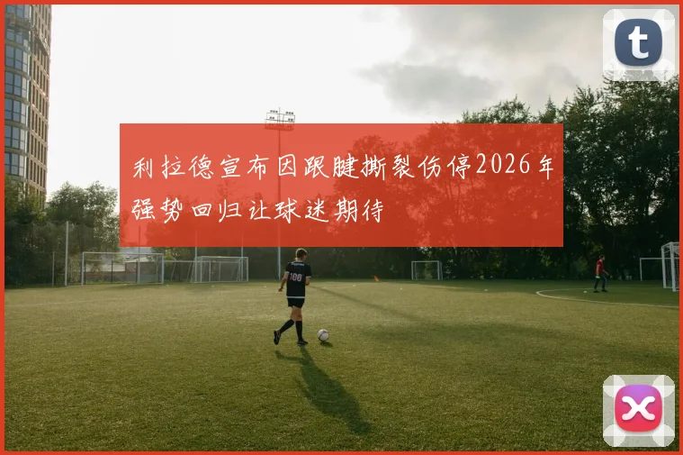 利拉德宣布因跟腱撕裂伤停2026年强势回归让球迷期待