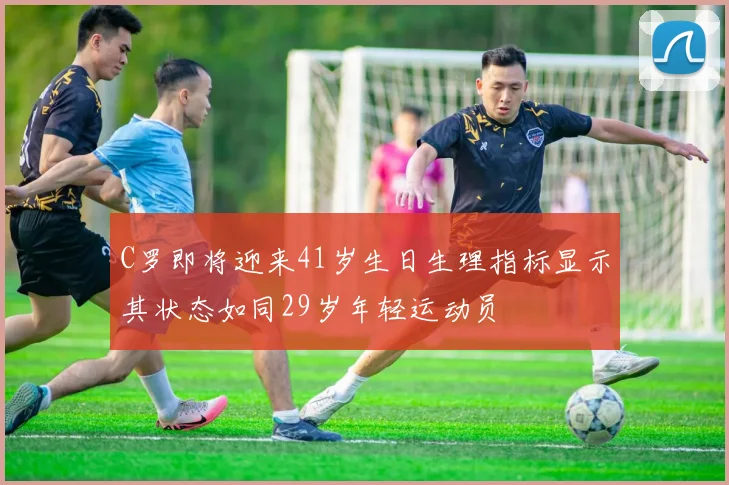 C罗即将迎来41岁生日生理指标显示其状态如同29岁年轻运动员