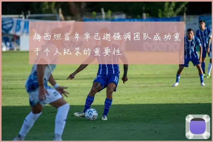 梅西坦言年华已逝强调团队成功重于个人纪录的重要性