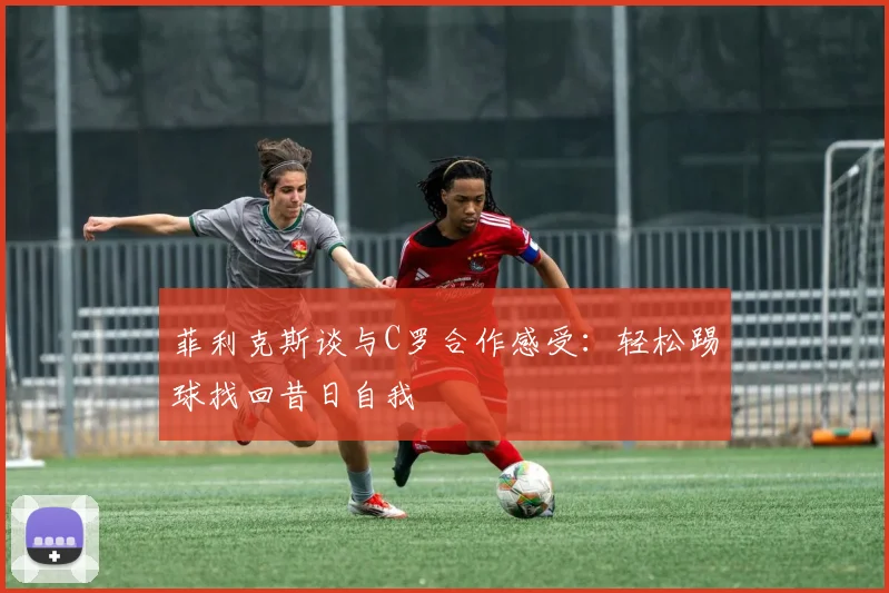 菲利克斯谈与C罗合作感受：轻松踢球找回昔日自我