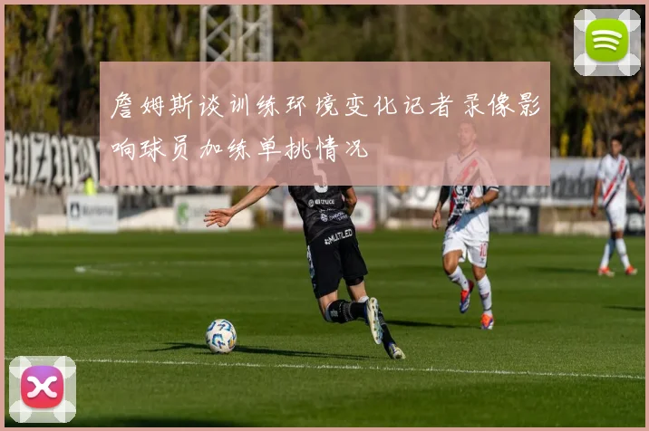 詹姆斯谈训练环境变化记者录像影响球员加练单挑情况