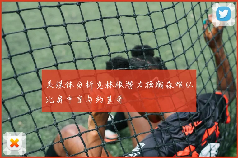 美媒体分析克林根潜力杨瀚森难以比肩申京与约基奇