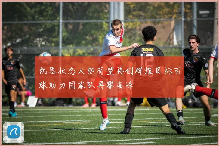 凯恩状态火热有望再创辉煌目标百球助力国家队再攀高峰