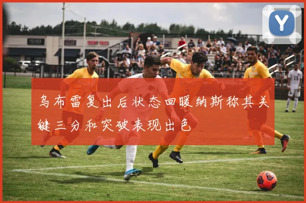 乌布雷复出后状态回暖纳斯称其关键三分和突破表现出色