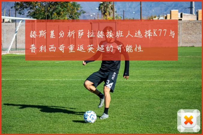 赫斯基分析萨拉赫接班人选择K77与普利西奇重返英超的可能性