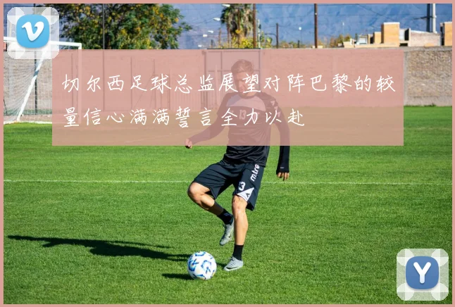 切尔西足球总监展望对阵巴黎的较量信心满满誓言全力以赴