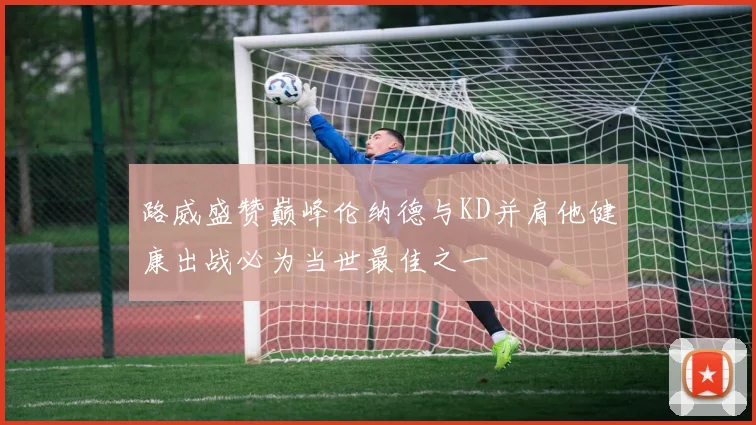 路威盛赞巅峰伦纳德与KD并肩他健康出战必为当世最佳之一