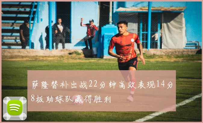 萨隆替补出战22分钟高效表现14分8板助球队赢得胜利