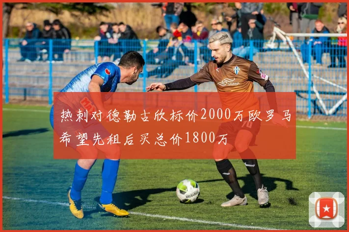 热刺对德勒古欣标价2000万欧罗马希望先租后买总价1800万