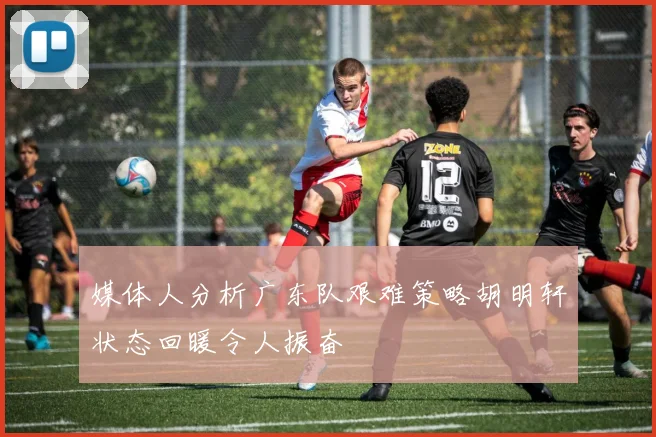 媒体人分析广东队艰难策略胡明轩状态回暖令人振奋