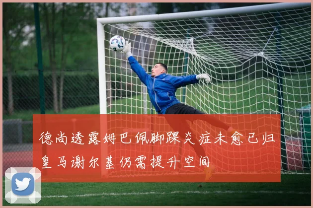 德尚透露姆巴佩脚踝炎症未愈已归皇马谢尔基仍需提升空间