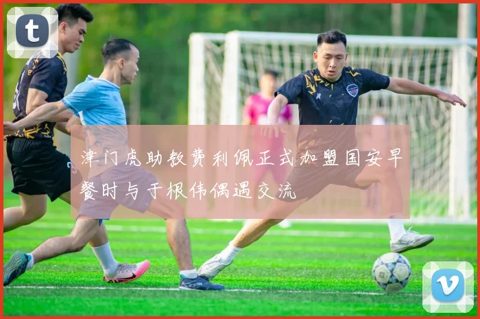 津门虎助教费利佩正式加盟国安早餐时与于根伟偶遇交流