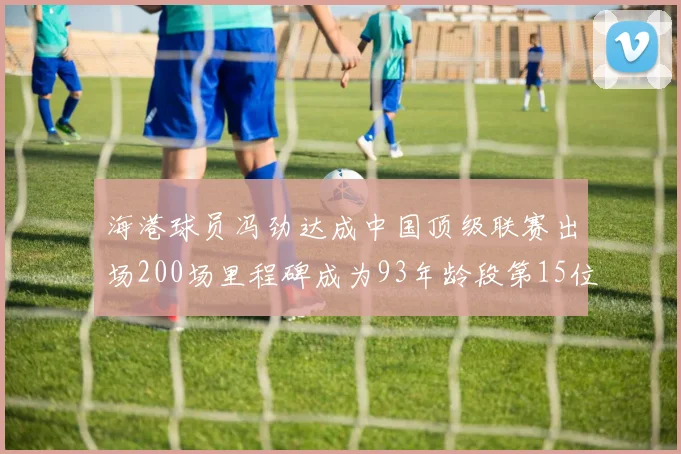 海港球员冯劲达成中国顶级联赛出场200场里程碑成为93年龄段第15位球员