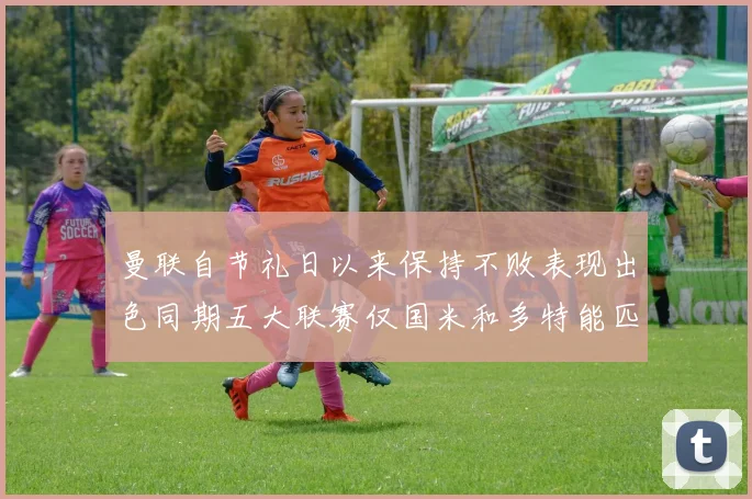 曼联自节礼日以来保持不败表现出色同期五大联赛仅国米和多特能匹敌