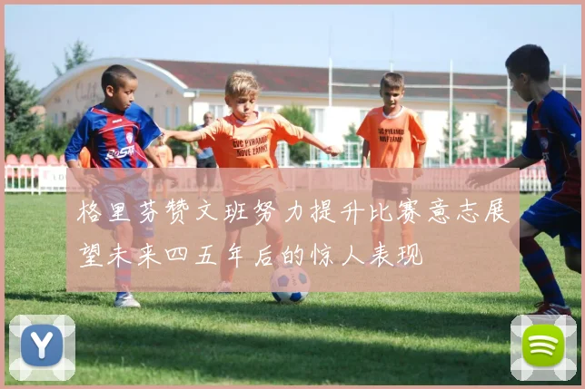 格里芬赞文班努力提升比赛意志展望未来四五年后的惊人表现