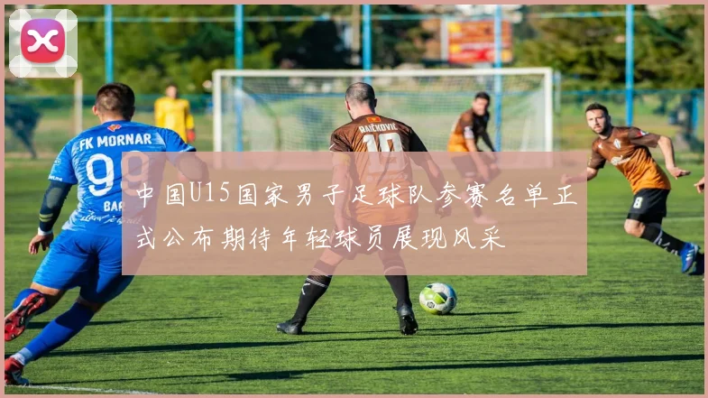 中国U15国家男子足球队参赛名单正式公布期待年轻球员展现风采