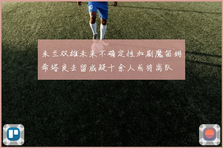 米兰双雄未来不确定性加剧魔笛姆希塔良去留成疑十余人或将离队