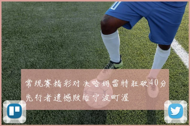 常规赛精彩对决哈姆雷特狂砍40分先行者遗憾败给宁波町渥
