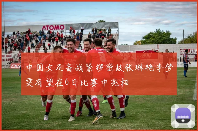 中国女足备战紧锣密鼓张琳艳李梦雯有望在6日比赛中亮相