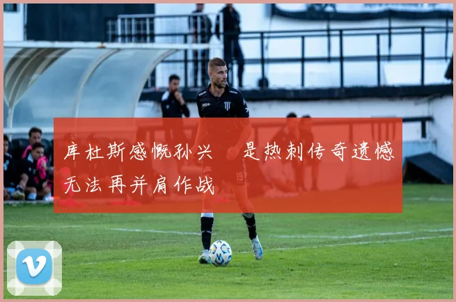 库杜斯感慨孙兴慜是热刺传奇遗憾无法再并肩作战