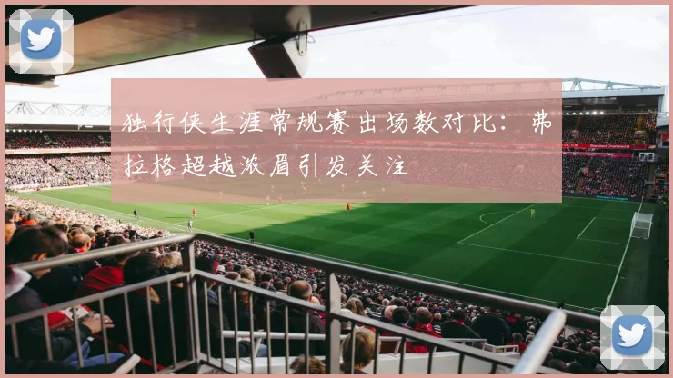 独行侠生涯常规赛出场数对比：弗拉格超越浓眉引发关注