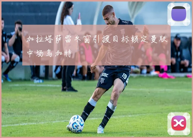 加拉塔萨雷冬窗引援目标锁定曼联中场乌加特